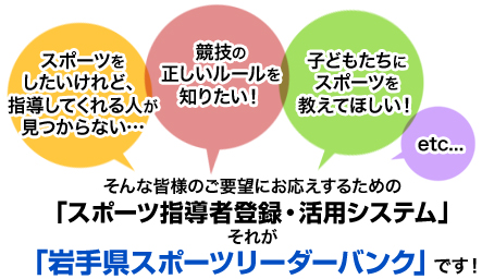 「スポーツをしたいけれど、指導してくれる人が見つからない…」「競技の正しいルールを知りたい！」「子どもたちにスポーツを教えて欲しい！」etc…そんな皆様のご要望にお応えするための「スポーツ指導者登録・活用システム」それが「岩手県スポーツリーダーバンク」です！